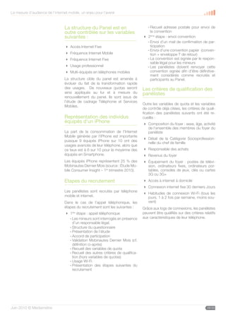 La mesure d’audience de l’internet mobile, un enjeu pour l’avenir



                                 La structure du Panel est en                      - Recueil adresse postale pour envoi de
                                 outre contrôlée sur les variables                   la convention
                                 suivantes :                                      2ème étape : envoi convention
                                                                                   - Envoi d’un mail de confirmation de par-
                                  Accès Internet Fixe                               ticipation
                                                                                   - Envoi d’une convention papier (conven-
                                  Fréquence Internet Mobile                         tion + enveloppe T de retour)
                                  Fréquence Internet Fixe                         - La convention est signée par le respon-
                                                                                     sable légal pour les mineurs
                                  Usage professionnel                             - Les panélistes doivent renvoyer cette
                                  Multi-équipés en téléphones mobiles               convention signée afin d’être définitive-
                                                                                     ment considérés comme recrutés et
                                 La structure cible du panel est amenée à            participants au Panel.
                                 évoluer du fait de la transformation rapide
                                 des usages. De nouveaux quotas seront           Les critères de qualification des
                                 ainsi appliqués au fur et à mesure du           panélistes
                                 renouvellement du panel. Ils sont issus de
                                 l’étude de cadrage Téléphonie et Services
                                                                                 Outre les variables de quota et les variables
                                 Mobiles.
                                                                                 de contrôle déjà citées, les critères de quali-
                                                                                 fication des panélistes suivants ont été re-
                                 Représentation des individus                    cueillis :
                                 équipés d’un iPhone                              Composition du foyer : sexe, âge, activité
                                                                                   de l’ensemble des membres du foyer du
                                 La part de la consommation de l’Internet          panéliste
                                 Mobile générée par l’iPhone est importante
                                                                                  Détail de la Catégorie Socioprofession-
                                 puisque 9 équipés iPhone sur 10 ont des
                                                                                   nelle du chef de famille
                                 usages avancés de leur téléphone, alors que
                                 ce taux est à 6 sur 10 pour la moyenne des       Responsable des achats
                                 équipés en Smartphone.                           Revenus du foyer
                                 Les équipés iPhone représentent 25 % des         Équipement du foyer : postes de télévi-
                                 Mobinautes Dernier Mois (source : Étude Mo-       sion, ordinateurs fixes, ordinateurs por-
                                 bile Consumer Insight – 1er trimestre 2010).      tables, consoles de jeux, clés ou cartes
                                                                                   3G ou 3G+
                                 Etapes du recrutement                            Accès à internet à domicile
                                                                                  Connexion internet fixe 30 derniers Jours
                                 Les panélistes sont recrutés par téléphone
                                                                                  Habitudes de connexion Wi-Fi (tous les
                                 mobile et internet.                               jours, 1 à 2 fois par semaine, moins sou-
                                 Dans le cas de l’appel téléphonique, les          vent)
                                 étapes du recrutement sont les suivantes :      Grâce aux logs de connexions, les panélistes
                                  1 étape : appel téléphonique
                                      ère                                        peuvent être qualifiés sur des critères relatifs
                                   - Les mineurs sont interrogés en présence     aux caractéristiques de leur téléphone.
                                     d’un responsable légal.
                                   - Structure du questionnaire
                                   - Présentation de l’étude
                                   - Accord de participation
                                   - Validation Mobinautes Dernier Mois (cf.
                                     définition ci-après)
                                   - Recueil des variables de quota
                                   - Recueil des autres critères de qualifica-
                                     tion (hors variables de quotas)
                                   - Usage Wi-Fi
                                   - Présentation des étapes suivantes du
                                     recrutement




Juin 2010 © Médiamétrie                                                                                                    28/30
 