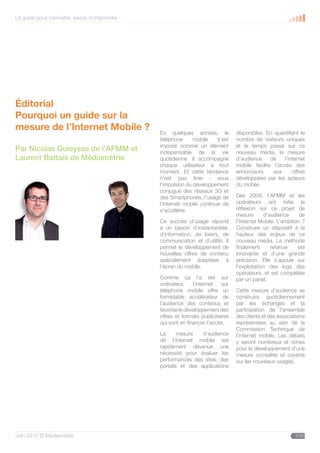 Le guide pour connaître, savoir, comprendre




Éditorial
Pourquoi un guide sur la
mesure de l’Internet Mobile ?                 En quelques années, le            disponibles. En quantifiant le
                                              téléphone      mobile    s’est    nombre de visiteurs uniques
                                              imposé comme un élément           et le temps passé sur ce
Par Nicolas Guieysse de l’AFMM et             indispensable de la vie           nouveau média, la mesure
Laurent Battais de Médiamétrie                quotidienne. Il accompagne        d’audience     de    l’internet
                                              chaque utilisateur à tout         mobile facilite l’accès des
                                              moment. Et cette tendance         annonceurs      aux      offres
                                              n’est pas finie : sous            développées par les acteurs
                                              l’impulsion du développement      du mobile.
                                              conjugué des réseaux 3G et
                                              des Smartphones, l’usage de       Dès 2008, l’AFMM et les
                                              l’internet mobile continue de     opérateurs ont initié la
                                              s’accélérer.                      réflexion sur ce projet de
                                                                                mesure       d’audience      de
                                              Ce succès d’usage répond          l’Internet Mobile. L’ambition ?
                                              à un besoin d’instantanéité,      Construire un dispositif à la
                                              d’information, de loisirs, de     hauteur des enjeux de ce
                                              communication et d’utilité. Il    nouveau média. La méthode
                                              permet le développement de        finalement      retenue     est
                                              nouvelles offres de contenu       innovante et d’une grande
                                              spécialement adaptées à           précision. Elle s’appuie sur
                                              l’écran du mobile.                l’exploitation des logs des
                                                                                opérateurs, et est complétée
                                              Comme ça l’a été sur              par un panel.
                                              ordinateur,    l’internet   sur
                                              téléphone mobile offre un         Cette mesure d’audience se
                                              formidable accélérateur de        construira quotidiennement
                                              l’audience des contenus et        par les échanges et la
                                              favorise le développement des     participation de l’ensemble
                                              offres et formats publicitaires   des clients et des associations
                                              qui vont en financer l’accès.     représentées au sein de la
                                                                                Commission Technique de
                                              La      mesure   d’audience       l’internet mobile. Les débats
                                              de l’internet mobile est          y seront nombreux et riches
                                              rapidement devenue une            pour le développement d’une
                                              nécessité pour évaluer les        mesure complète et ouverte
                                              performances des sites, des       sur les nouveaux usages.
                                              portails et des applications




Juin 2010 © Médiamétrie                                                                                   3/30
 