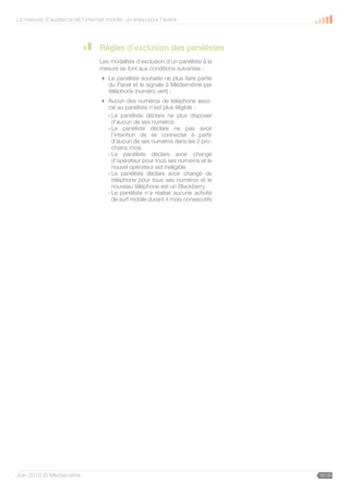 La mesure d’audience de l’internet mobile, un enjeu pour l’avenir



                                 Règles d’exclusion des panélistes
                                 Les modalités d’exclusion d’un panéliste à la
                                 mesure se font aux conditions suivantes :
                                  Le panéliste souhaite ne plus faire partie
                                   du Panel et le signale à Médiamétrie par
                                   téléphone (numéro vert) ;
                                  Aucun des numéros de téléphone asso-
                                   cié au panéliste n’est plus éligible :
                                   - Le panéliste déclare ne plus disposer
                                     d’aucun de ses numéros
                                   - Le panéliste déclare ne pas avoir
                                     l’intention de se connecter à partir
                                     d’aucun de ses numéros dans les 2 pro-
                                     chains mois
                                   - Le panéliste déclare avoir changé
                                     d’opérateur pour tous ses numéros et le
                                     nouvel opérateur est inéligible
                                   - Le panéliste déclare avoir changé de
                                     téléphone pour tous ses numéros et le
                                     nouveau téléphone est un Blackberry
                                   - Le panéliste n’a réalisé aucune activité
                                     de surf mobile durant 4 mois consécutifs




Juin 2010 © Médiamétrie                                                          30/30
 