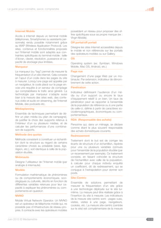 Le guide pour connaître, savoir, comprendre




      Internet Mobile                                    possédant un réseau pour proposer des of-
                                                         fres spécifiques sous sa propre marque (ex :
      Accès à Internet depuis un terminal mobile
                                                         Virgin Mobile).
      (téléphones, Smartphones ou assistants per-
      sonnels) rendu possible notamment grâce            Off portal/off portail
      au WAP (Wireless Application Protocol). Les
                                                         Désigne les sites Internet accessibles depuis
      sites, contenus et fonctionnalités proposés
                                                         le mobile et non référencés sur les portails
      sur l’Internet mobile sont adaptés aux con-
                                                         des opérateurs mobiles ou sur Gallery.
      traintes spécifiques du terminal mobile : taille
      d’écran, clavier, résolution, puissance et ca-     OS
      pacité de stockage plus limitées.
                                                         Operating system (ex: Symbian, Windows
      Marqueur                                           Mobile, Mac OS, Android, etc.)
      Le marqueur (ou “tag”) permet de mesurer la        Page vue
      fréquentation d’un site internet. Cela consiste
                                                         Changement d’une page Web par un mo-
      en l’ajout d’un code dans les pages du site
                                                         binaute. Par extension, indicateur de dénom-
      à mesurer. Lorsqu’une page est appelée par
                                                         brement de cette action.
      un navigateur, le code placé sur la page en-
      voie une requête à un serveur de comptage          Pénétration
      qui comptabilisera le trafic ainsi généré. La      Indicateur définissant l’audience d’un mé-
      technologie par marqueur s’adapte aussi            dia ou d’un support ou encore le taux
      bien à la mesure des sites web, des conte-         d’équipement relatif à un bien. Un taux de
      nus vidéo et audio en streaming, de l’Internet     pénétration peut se rapporter à l’ensemble
      Mobile, des podcasts etc.                          de la population de référence ou à une partie
      Médiaplanning                                      de celle-ci, définie à partir de caractères so-
                                                         ciodémographiques, économiques ou com-
      Ensemble de techniques permettant de dé-
                                                         portementaux.
      finir un plan média (ou plan de campagne),
      de justifier le choix des supports retenus à       RDA (Responsable des achats)
      l’intérieur d’un ou plusieurs médias, et de        Personne qui, dans un ménage, se déclare
      calculer les performances d’une combinai-          comme étant le plus souvent responsable
      son de supports.                                   des achats domestiques courants.
      Méthode des quotas                                 Redressement
      Méthode consistant à constituer un échantil-       Traitement dont le but est de corriger les
      lon dont la structure au regard de certains        écarts de structure d’un échantillon, repérés
      caractères choisis au préalable (sexe, âge,        pour une ou plusieurs variables connues
      région, etc.), soit identique à celle de la pop-   pour l’ensemble de la population étudiée (par
      ulation étudiée.                                   un recensement par exemple). Ce traitement
      Mobinaute                                          consiste, en faisant coïncider la structure
                                                         de l’échantillon avec celle de la population,
      Désigne l’utilisateur de l’Internet mobile (par
                                                         à calculer pour chaque individu enquêté
      analogie à internaute).
                                                         un coefficient, dit de redressement, qui se
      Modèle                                             conjugue à l’extrapolation pour donner son
                                                         poids.
      Formulation mathématique de phénomènes
      ou de comportements économiques, soci-             Site-Centric
      ologiques ou culturels, décrits en fonction de
                                                         Ensemble de solutions permettant de
      différentes variables retenues pour leur ca-
                                                         mesurer la fréquentation d’un site grâce
      pacité à expliquer les phénomènes ou com-
                                                         à une technologie déployée sur le site lui-
      portements en question
                                                         même. La mesure peut être réalisée grâce à
      MVNO                                               l’insertion du site à mesurer. Les indicateurs
                                                         de la mesure site-centric sont : pages vues,
      Mobile Virtual Network Operator. Un MVNO
                                                         visites, visites à une page, navigateurs,
      est un opérateur de téléphonie mobile qui, ne
                                                         cookies, etc. La mesure site-centric (centrée
      possède pas d’infrastructure de réseau pro-
                                                         sur le site) est complémentaire de la mesure
      pres. Il contracte avec les opérateurs mobiles


Juin 2010 © Médiamétrie                                                                                    33/30
 