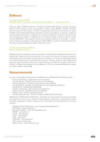 Le guide pour connaître, savoir, comprendre




      Éditeurs
      À propos de l’AFMM
      (Association Française du Multimédia Mobile – www.afmm.fr)

      Créée en 2005, l’AFMM (Association Française du Multimédia Mobile) regroupe Bouygues
      Telecom, SFR, Orange France, les opérateurs mobiles virtuels (MVNO), l’ACSEL (Associa-
      tion de l’Economie Numérique), le GESTE (Groupement des Editeurs de Services en Ligne),
      la MMA France (Mobile Marketing Association France), des éditeurs de services mobiles et
      des prestataires techniques ou agences de marketing mobile. Sa mission est de promouvoir
      et de développer l’usage du multimédia et du marketing mobile en France (Internet mobile,
      services SMS/MMS, micro-paiement sur facture opérateur, publicité sur le mobile…), notam-
      ment à travers les solutions multi-opérateurs SMS+/MMS+, Audience  référencement Gal-
      lery, Micro-Paiement Mobile  Enablers, flashcode, Visio+.

      À propos de Médiamétrie
      (www.mediametrie.fr)

      Médiamétrie est l’entreprise de mesure d’audience et d’études des médias pour les acteurs du
      marché des médias et de la communication. Sa vocation est d’assurer la mesure d’audience
      et de performance des médias audiovisuels et numériques à un niveau de qualité permettant
      d’en faire la référence pour l’ensemble des acteurs du marché. Créée en 1985, Médiamétrie
      développe ses activités en France et à l’international sur la Télévision, la Radio, l’Internet, le
      Cinéma, le Téléphone Mobile et le Cross Médias. En 2009, le Groupe Médiamétrie a réalisé
      un chiffre d’affaires de 63,9 M€.


      Remerciements
      Le guide a été réalisé par les équipes de Médiamétrie et Médiamétrie//NetRatings, dont :
         - Arnaud Annebicque : Département Communication
         - Laurent Battais : Direction Performance et Cross Médias
         - Nicolas Deborgher : Direction Performance et Cross Médias
         - Ivan Dulguérian : Direction du Développement des Systèmes de Mesure
         - Estelle Duval : Médiamétrie//NetRatings
         - Tiphaine Goisbeault : Pôle Télécom et Équipement
         - Cédric Lechoux : Département Communication
         - Philippe Tassi : Direction générale adjointe
         - Aurélie Vanheuverzwyn : Direction Analyse et Méthodes Scientifiques
      Médiamétrie et Médiamétrie//NetRatings remercient les associations qui se sont associées
      aux groupes de travail sur la mesure mobile (agences, annonceurs, organisations profes-
      sionnelles, opérateurs mobiles, médias), et tout particulièrement les associations et acteurs
      suivants :
         - Orange Advertising Network - www.orangeadvertisingnetwork.fr
         - SFR Régie - www.sfrregie.com
         - Bouygues Telecom - www.bouyguestelecom.fr
         - AFMM - www.afmm.fr
         - Geste - www.geste.fr
         - Acsel - www.acsel.fr
         - UDA - www.uda.fr
         - UDECAM - www.udecam.fr
         - SRI - www.sri-france.org
         - MMA France - www.mmafrance.org




Juin 2010 © Médiamétrie                                                                                    35/30
 