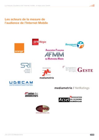 La mesure d’audience de l’internet mobile, un enjeu pour l’avenir




Les acteurs de la mesure de
l’audience de l’Internet Mobile




                                                            SFR Régie
                                                                                  QUADRI
                                                            Nº dossier :
                                                            Date : 18/11/08
                                                            Validation DA/DC :
                                                            Validation Client :
                                                    SFR




                              C25 - M0 - J0 - N35


                                                                                           //
                              C35 - M0 - J0 - N75




                                               WWW.MMAFRANCE.ORG




Juin 2010 © Médiamétrie                                                                         4/30
 
