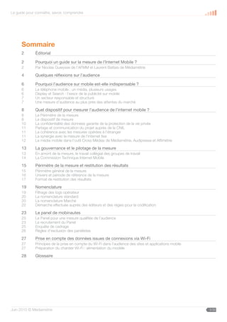 Le guide pour connaître, savoir, comprendre




      Sommaire
      2       Éditorial

      2       Pourquoi un guide sur la mesure de l’Internet Mobile ?
      2       Par Nicolas Guieysse de l’AFMM et Laurent Battais de Médiamétrie

      4       Quelques réflexions sur l’audience

      6       Pourquoi l’audience sur mobile est-elle indispensable ?
      6       Le téléphone mobile : un média, plusieurs usages
      6       Display et Search : l’essor de la publicité sur mobile
      7       Un secteur responsable et structuré
      7       Une mesure d’audience au plus près des attentes du marché

      8       Quel dispositif pour mesurer l’audience de l’internet mobile ?
      8       Le Périmètre de la mesure
      8       Le dispositif de mesure
      10      La confidentialité des données garante de la protection de la vie privée
      11      Partage et communication du projet auprès de la CNIL
      11      La cohérence avec les mesures opérées à l’étranger
      11      La synergie avec la mesure de l’internet fixe
      12      Le média mobile dans l’outil Cross Médias de Médiamétrie, Audipresse et Affimétrie

      13      La gouvernance et le pilotage de la mesure
      13      En amont de la mesure, le travail collégial des groupes de travail
      14      La Commission Technique Internet Mobile

      15      Périmètre de la mesure et restitution des résultats
      15      Périmètre général de la mesure
      16      Univers et période de référence de la mesure
      17      Format de restitution des résultats

      19      Nomenclature
      19      Filtrage des logs opérateur
      20      La nomenclature standard
      20      La nomenclature Marché
      22      Démarche effectuée auprès des éditeurs et des régies pour la codification

      23      Le panel de mobinautes
      23      Le Panel pour une mesure qualifiée de l’audience
      23      Le recrutement du Panel
      25      Enquête de cadrage
      26      Règles d’exclusion des panélistes

      27      Prise en compte des données issues de connexions via Wi-Fi
      27      Principes de la prise en compte du Wi-Fi dans l’audience des sites et applications mobile
      27      Préparation du chantier Wi-Fi : alimentation du modèle

      28      Glossaire




Juin 2010 © Médiamétrie                                                                                   5/30
 