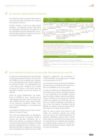 Le guide pour connaître, savoir, comprendre




      Un secteur responsable et structuré
      Le marketing mobile s’organise désormais en                           Agence                   Prestataire             Régie publicitaire         Opérateur mobile
                                                                                                  Le technique un médiamobile
                                                                    (agence conseil média et de
      une chaîne de valeur structurée qui s’agence                       marketing mobile)            mobile,          efficace
      entre plusieurs acteurs.                                      Maîtrise le mobile et les Maîtrise le média de tous les objectifs
                                                                                               au service mobile Intermédiaire entre an-             Propose des solutions
                                                                    offres des opérateurs     et les offres commer- nonceurs/agences          et     mobiles clés en main
      Certains acteurs y jouent des rôles parfois                                             ciales et techniques des éditeurs de sites mobiles     (SMS+, Micro-paiement
      multiples : les agences peuvent faire office                  Intègre le mobile dans opérateurs                   à forte audience             mobile et Enablers, SMS/




                                                                                                                                                                                   Clients
                                                                    ses      recommandations                                                         MMS Push...)
      de prestataires techniques, les agences et




                                                        Annonceur
                                                                    globales                  Gère les relations tech- Qualifie et valorise les
      les prestataires peuvent développer une ac-                                             niques et commerciales audiences                       Éduque ses clients aux
                                                                    Déploie la compagne mo- avec les opérateurs                                      usages mobiles
      tivité de régie publicitaire mobile comme l’ont               bile de l’annonceur ou la                           Pilote les campagnes
                                                                    sous-traite à un presta- Développe et héberge les publicitaires via leur ad-
      fait certains opérateurs mobiles.                             taire technique           services ou applications server mobile
                                                                                              et assure le raccordement
                                                                                              aux réseaux mobiles

                                                                                                           Associations
                                                                                                  Le mobile, un média efficace
                                                                    Association Française du Multimédia Mobile (AFMM)
                                                                    Assure la promotion du multimédia mobile ende tous les l’ensemble du marché
                                                                                                au service France auprès de objectifs
                                                                    Point d’entrée unique entre l’annonceur (ou son prestataire) et les opérateurs mobiles pour toutes les solu-
                                                                    tions mobiles multi-opérateurs (SMS+, Audience  Référencement Gallery, flashcode...)
                                                                    Mobile Marketing Association France, GESTE, ACSEL, SRI
                                                                    Fédèrent et accompagnent les différents acteurs du secteur
                                                                    Élaborent les codes de conduite de la profession
                                                                    Contribuent au développement du multimédia et du marketing mobiles

                                                                                                  LeOpérateur de mesure d’audience
                                                                                                     mobile, un média efficace
                                                                    Médiamétrie :
                                                                    Produit et commercialise lesau service de (avec Médiamétrie//NetRatings)
                                                                                                  résultats d’audience tous les objectifs
                                                                    Organise le pilotage et l’évolution de la mesure avec les acteurs du marché au sein d’une Commission
                                                                    Technique
                                                                    S’assure que la méthodogie de mesure employée est en phase avec les autres dispositifs de mesure
                                                                    internationaux.




      Une mesure d’audience au plus près des attentes du marché
      En réponse au développement de la publicité              intègreront également les connexions à
      mobile, les opérateurs français, réunis au sein          l’Internet Mobile via les applications mobiles
      de l’AFMM, se sont mobilisés pour disposer               communicantes et le Wi-Fi.
      d‘un outil indépendant de mesure d’audience
                                                               Les conditions de mise en place et d’utilisation
      de l’Internet mobile. C’est Médiamétrie qui
                                                               de cette mesure d’audience de l’internet mo-
      a été retenue pour l’imaginer et le mettre
                                                               bile sont détaillées au fil de ces pages.
      en œuvre en France, en lien étroit avec les
      opérateurs mobiles et tous les acteurs du                Le statut de référence de Médiamétrie dans
      marché.                                                  le domaine de la mesure d’audience repose
                                                               sur son objectivité et sa neutralité. Comme
      Avant de choisir Médiamétrie, les opéra-
                                                               pour les autres médias mesurés par Média-
      teurs et l’AFMM se sont assurés que la
                                                               métrie, l’évolution de la mesure de l’internet
      méthodologie proposée était en phase avec
                                                               mobile sera pilotée par l’ensemble des ac-
      celle utilisée dans les autres pays europée-
                                                               teurs du marché publicitaire rassemblés au
      ns qui mesurent l’audience mobile, com-
                                                               sein d’une Commission Technique Internet
      me la Grande-Bretagne et prochainement
                                                               Mobile. Ce système unique de gouvernance
      l’Allemagne.
                                                               fait l’objet d’un chapitre à part entière.
      Les résultats d’audience seront ainsi compa-
                                                               Enfin, la mise en place de la mesure a fait
      rables d’un pays à l’autre.
                                                               l’objet de nombreux groupes de travail
      Cet outil est indispensable au développe-                avec les acteurs du marché publicitaire. La
      ment du marché de la publicité mobile. Il                présente publication reprend leurs conclu-
      fournira des données d’audience de ré-                   sions quant au périmètre de la mesure et de
      férence aux éditeurs, aux agences médias et              la nomenclature de restitution des résultats.
      aux annonceurs désireux d’intégrer le mobile             Un chapitre dédié au panel de 10 000 mo-
      dans leur stratégie de communication. La to-             binautes reprend les principaux critères rete-
      talité des données d’usages des mobinautes               nus pour le constituer.
      seront exploitées de manière anonyme. Elles


Juin 2010 © Médiamétrie                                                                                                                                                   9/30
 