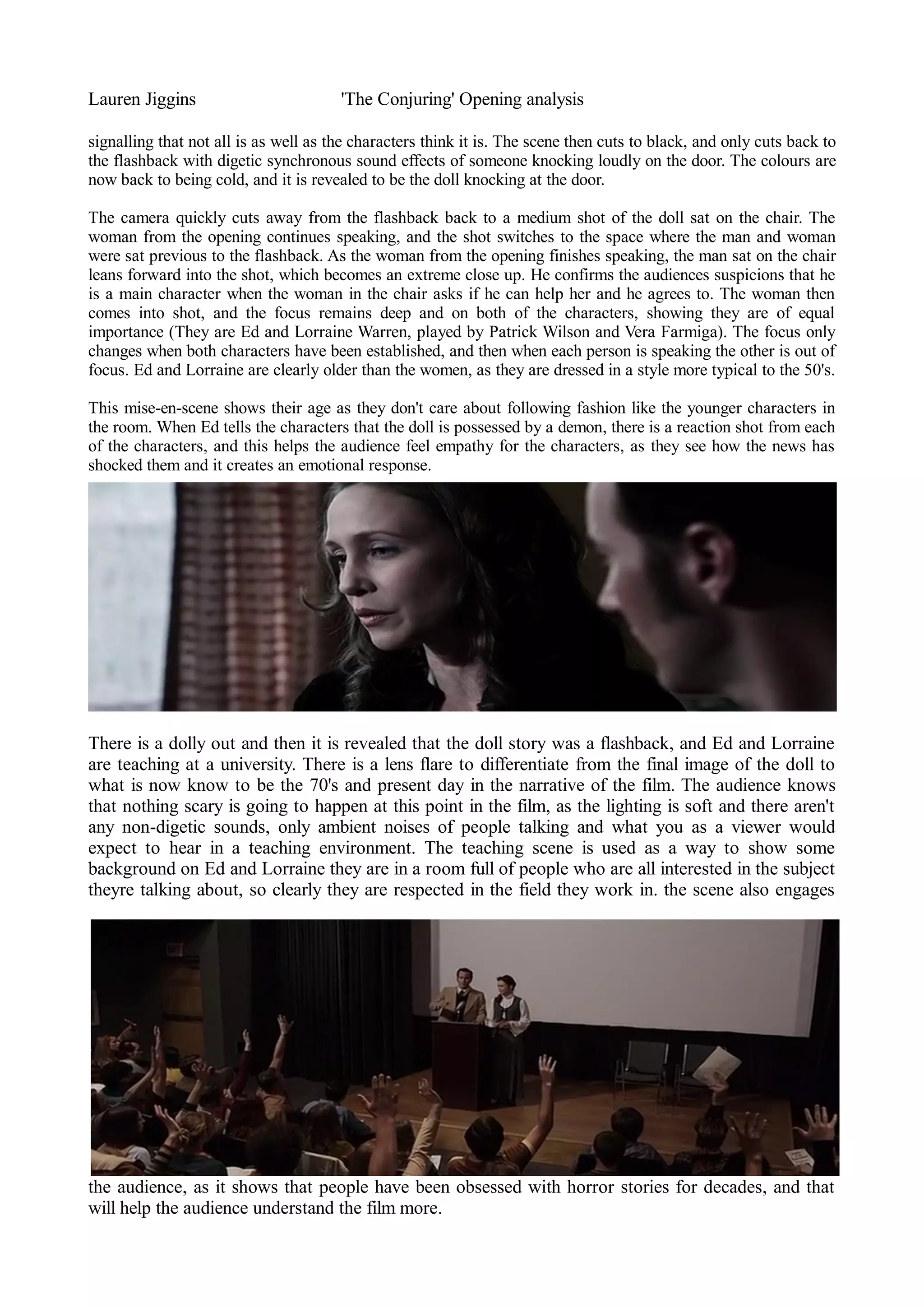 Lauren Jiggins 'The Conjuring' Opening analysis 
signalling that not all is as well as the characters think it is. The scene then cuts to black, and only cuts back to 
the flashback with digetic synchronous sound effects of someone knocking loudly on the door. The colours are 
now back to being cold, and it is revealed to be the doll knocking at the door. 
The camera quickly cuts away from the flashback back to a medium shot of the doll sat on the chair. The 
woman from the opening continues speaking, and the shot switches to the space where the man and woman 
were sat previous to the flashback. As the woman from the opening finishes speaking, the man sat on the chair 
leans forward into the shot, which becomes an extreme close up. He confirms the audiences suspicions that he 
is a main character when the woman in the chair asks if he can help her and he agrees to. The woman then 
comes into shot, and the focus remains deep and on both of the characters, showing they are of equal 
importance (They are Ed and Lorraine Warren, played by Patrick Wilson and Vera Farmiga). The focus only 
changes when both characters have been established, and then when each person is speaking the other is out of 
focus. Ed and Lorraine are clearly older than the women, as they are dressed in a style more typical to the 50's. 
This mise-en-scene shows their age as they don't care about following fashion like the younger characters in 
the room. When Ed tells the characters that the doll is possessed by a demon, there is a reaction shot from each 
of the characters, and this helps the audience feel empathy for the characters, as they see how the news has 
shocked them and it creates an emotional response. 
There is a dolly out and then it is revealed that the doll story was a flashback, and Ed and Lorraine 
are teaching at a university. There is a lens flare to differentiate from the final image of the doll to 
what is now know to be the 70's and present day in the narrative of the film. The audience knows 
that nothing scary is going to happen at this point in the film, as the lighting is soft and there aren't 
any non-digetic sounds, only ambient noises of people talking and what you as a viewer would 
expect to hear in a teaching environment. The teaching scene is used as a way to show some 
background on Ed and Lorraine they are in a room full of people who are all interested in the subject 
theyre talking about, so clearly they are respected in the field they work in. the scene also engages 
the audience, as it shows that people have been obsessed with horror stories for decades, and that 
will help the audience understand the film more. 
 