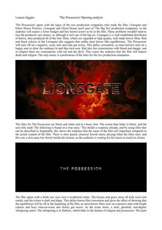 Lauren Jiggins 'The Possession' Opening analysis 
'The Possession' opens with the logos of the two production companies who made the film, Lionsgate and 
Ghost House Pictures. Lionsgate and Ghost House aren't part of 'The Big Six' production companies, so the 
audience will expect a lower budget and less known actors to be in the film. These problems wouldn't tend to 
lose the producers any money, as although it isn't one of the big six, Lionsgate is a well established distributor 
of horror, they produced all of the Saw films, which are regarded as high quality, well made horror films. Red 
and black colours in the Lionsgate title suggests that unlike most horror film equilibriums, 'The Possession' 
will start off on a negative, scary note and only get worse. This defies convention, as most horrors start on a 
happy note to draw the audience in and then turn sour. Red also has connotations with blood and danger, and 
in religion there are connotations with red and the devil. This warns the audience that the film will feature 
death and religion. The only music is synchronous of the titles for the two production companies. 
The titles for The Possession are black and white and in a basic font. The screen then fades to black, and the 
next title reads 'The following is based on a true story.' This builds a suspense already, and by using titles that 
can be described as forgettable, this shows the audience that the name of the film isn't important compared to 
the actual content of the film. There is slow paced, classical Jewish music playing when the titles start, and 
this sets a slow pace but slowly builds the tension, as the audience is waiting for the music to reach its climax. 
The film opens with a birds eye view over a residential estate. The houses and grass areas all look worn and 
untidy, and the colour is dark and dingy. This defies horror film convention and gives the effect of showing that 
the equilibrium will be off at the beginning of the film, as most horror films start on a positive note with bright 
colours and busy mise-en-scene and slowly get worse. As the scene starts, a slow, ghoulish, non-digetic 
whispering starts. The whispering is in Hebrew, which links to the themes of religion and possession. This puts 
 