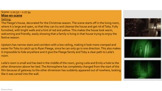 DeJarna Green
Mise-en-scene
Setting:
The Fleege’s house, decorated for the Christmas season.The scene starts off in the living room,
where it is large and open, so that they can try and cleanse the house and get rid ofToby. Fully
furnished, with bright walls and a hint of red and yellow.This makes the house look warm,
welcoming and friendly, easily showing that a family is living in that house trying to enjoy the
festive season.
Upstairs has narrow stairs and corridors with a low ceiling, making it look more cramped and
easier forToby to catch up to Ryan Fleege, since he can only go in one direction.This also makes
it impossible to hide anywhere and it give the Fleege family andToby a clear path to Leila’s
room.
Leila’s room is small and has bed in the middle of the room, giving Leila and Emily a hole to the
other dimension above her bed.The Atmosphere has completely changed from the start of the
film because of gateway to the other dimension has suddenly appeared out of nowhere, looking
like it was carved into the wall.
Scene: 1:22:52 – 1:27:34
 