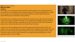 DeJarna Green
Mise-en-scene
Lighting:
Set at night, so it is kept dark with only the dim Christmas lights, various lighting from the
surrounding rooms and lighting from outside to keep it from being completely black. It gives
the living room a lot of shadows and a dull yellow lighting, trying to keep a family and
seasonal feeling but it disturbed byToby presence.
During this scene, the lights are turned off and the camera turns to night-vision limiting the
colours only to green and black. However, it has created more shadows, the long corridor to
Leila's room is black, making it impossible to see the end of the corridor.This is so that the
audience can not seeToby but know he is there lurking in the dark.
Leila's room only has lighting at the end of the portal and just like the dark corridor, the
audience can not see the other end. It gives a slight ominous feeling, knowing that is the only
place to run to but not knowing where it leads to.This can make the audience think, what
would be at the end of the tunnel creating so much light because bright lights can mean
getting to safety or close to death.
Hpbtectunit10.wordpress.com
Learning outcome 1 – micro analysis
Scene: 1:22:52 – 1:27:34
 