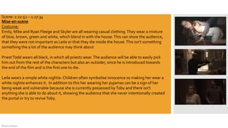 DeJarna Green
Mise-en-scene
Costume:
Emily, Mike and Ryan Fleege and Skyler are all wearing casual clothing.They wear a mixture
of blue, brown, green and white, which blend in with the house.This can show the audience,
that they were not important as Leila or that they die inside the house.This isn't something
something the a lot of the audience may think about
PriestTodd wears all black, in which all priests wear. The audience will be able to easily pick
him out from the rest of the characters but also an outsider, since he is introduced towards
the end of the film and is the first one to die.
Leila wears a simple white nightie.Children often symbolise innocence so making her wear a
white nightie enhances it. In addition to this her wearing her pyjamas can be a sign of her
being weak and vulnerable because she is currently possessed byToby and there isn't
anything she is able to do about it, showing the audience that she never intentionally created
the portal or try to reviveToby.
Scene: 1:22:52 – 1:27:34
 