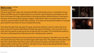 DeJarna Green
Mise-en-scene
Character movement:
Everyone apart from Leila, who remained still after entering the scene, is constantly moving.
Skylar and Mike set up for trappingToby by moving the rug and drawing a pentagram on the
floor, Emily goes off to get Leila and Ryan is filming everything.While everyone is moving at a
fast pace not knowing what is going to happen,Todd doesn't seem as scared as the rest, he
moves to certain location whereToby is lurking. This means he has done this before or has been
given specific instructions on how to cleanse the house.
Once they thoughtToby was gone for good, everyone's attention went to Leila as she turns
back to normal. However after Mike and Skylar die,without hesitation, she runs to her room.
Even with her parents screaming at her to stop she still runs away.This could tell the audience
that she is still possessed byToby because she is disobeying her parents.
Emily because hesitant and clumsy towards the end of the sequence. She falls over once when
she reaches the top of the stairs and then again when Ryan dies.The audience will be able to tell
that she is afraid when she enters Leila's room and see the portal, and looks back into the
hallway before entering.They will think, she doesn't know what to face,being killed byToby or
following Leila to an unknown location.
Scene: 1:22:52 – 1:27:34
 