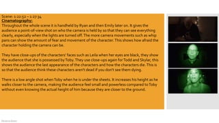 DeJarna Green
Cinamatography:
Throughout the whole scene it is handheld by Ryan and then Emily later on. It gives the
audience a point-of-view shot on who the camera is held by so that they can see everything
clearly, especially when the lights are turned off.The more camera movements such as whip
pans can show the amount of fear and movement of the character.This shows how afraid the
character holding the camera can be.
They have close-ups of the characters' faces such as Leila when her eyes are black, they show
the audience that she is possessed byToby.They use close-ups again forTodd and Skylar, this
shows the audience the last appearance of the characters and how the characters die.This is
so that the audience think these characters aren't dead if you don't see them dying.
There is a low angle shot whenToby when he is under the sheets. It increases his height as he
walks closer to the camera, making the audience feel small and powerless compared toToby
without even knowing the actual height of him because they are closer to the ground.
Scene: 1:22:52 – 1:27:34
 