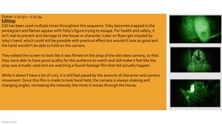 DeJarna Green
Editing:
CGI has been used multiple times throughout this sequence.Toby becomes trapped in the
pentagram and flames appear withToby's figure trying to escape. For health and safety, it
isn't real to prevent and damage to the house or character. Later on Ryan get impaled by
toby's hand, which could still be possible with practical effect but wouldn't look as good and
the hand wouldn't be able to hold on the camera.
They edited the screen to look like it was filmed on the prop of the old video camera, so that
they were able to have good quality for the audience to watch and still make it feel like the
prop was actually used and are watching a found-footage film that did actually happen.
While it doesn't have a lot of cuts, it is still fast paced by the amount of character and camera
movement. Since this film is made to look hand held, the camera is always shaking and
changing angles, increasing the intensity the more it moves through the house.
Scene: 1:22:52 – 1:27:34
 