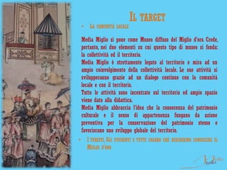 IL TARGET
 •   LA COMUNITÀ LOCALE

 Media Miglio si pone come Museo diffuso del Miglio d’oro. Crede,
 pertanto, nei due elementi su cui questo tipo di museo si fonda:
 la collettività ed il territorio.
 Media Miglio è strettamente legato al territorio e mira ad un
 ampio coinvolgimento della collettività locale. Le sue attività si
 svilupperanno grazie ad un dialogo continuo con la comunità
 locale e con il territorio.
 Tutte le attività sono incentrate sul territorio ed ampio spazio
 viene dato alla didattica.
 Media Miglio abbraccia l’idea che la conoscenza del patrimonio
 culturale e il senso di appartenenza fungano da azione
 preventiva per la conservazione del patrimonio stesso e
 favoriscano uno sviluppo globale del territorio.
• I TURISTI, GLI STUDENTI E TUTTI COLORO CHE DESIDERINO CONOSCERE IL
    MIGLIO D’ORO
 