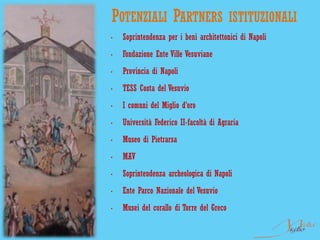 POTENZIALI PARTNERS                        ISTITUZIONALI
•   Soprintendenza per i beni architettonici di Napoli
•   Fondazione Ente Ville Vesuviane
•   Provincia di Napoli
•   TESS Costa del Vesuvio
•   I comuni del Miglio d’oro
•   Università Federico II-facoltà di Agraria
•   Museo di Pietrarsa
•   MAV
•   Soprintendenza archeologica di Napoli
•   Ente Parco Nazionale del Vesuvio
•   Musei del corallo di Torre del Greco
 