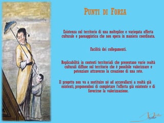 PUNTI        DI FORZA

  Esistenza sul territorio di una molteplice e variegata offerta
 culturale e paesaggistica che non opera in maniera coordinata.

                      Facilità dei collegamenti.

 Replicabilità in contesti territoriali che presentano varie realtà
   culturali diffuse sul territorio che è possibile valorizzare e
          potenziare attraverso la creazione di una rete.

Il progetto non va a sostituire né ad accavallarsi a realtà già
  esistenti, proponendosi di completare l’offerta già esistente e di
                     favorirne la valorizzazione.
 
