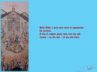 Media Miglio si pone come centro di aggregazione
del territorio.
Al fine di svolgere questo ruolo, avrà una sede
virtuale – un sito web – ed una sede fisica.
 