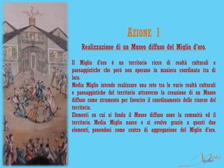 AZIONE 1
    Realizzazione di un Museo diffuso del Miglio d'oro.

Il Miglio d’oro è un territorio ricco di realtà culturali e
paesaggistiche che però non operano in maniera coordinata tra di
loro.
Media Miglio intende realizzare una rete tra le varie realtà culturali
e paesaggistiche del territorio attraverso la creazione di un Museo
diffuso come strumento per favorire il coordinamento delle risorse del
territorio.
Elementi su cui si fonda il Museo diffuso sono la comunità ed il
territorio. Media Miglio nasce e si evolve grazie a questi due
elementi, ponendosi come centro di aggregazione del Miglio d’oro.
 