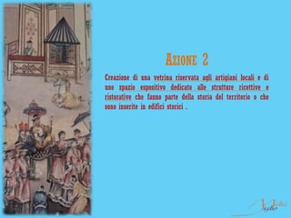 AZIONE 2
Creazione di una vetrina riservata agli artigiani locali e di
uno spazio espositivo dedicato alle strutture ricettive e
ristorative che fanno parte della storia del territorio o che
sono inserite in edifici storici .
 