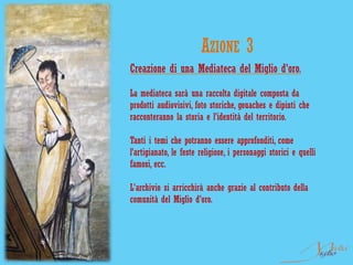 AZIONE 3
Creazione di una Mediateca del Miglio d'oro.

La mediateca sarà una raccolta digitale composta da
prodotti audiovisivi, foto storiche, gouaches e dipinti che
racconteranno la storia e l'identità del territorio.

Tanti i temi che potranno essere approfonditi, come
l’artigianato, le feste religiose, i personaggi storici e quelli
famosi, ecc.

L'archivio si arricchirà anche grazie al contributo della
comunità del Miglio d'oro.
 