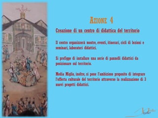 AZIONE 4
Creazione di un centro di didattica del territorio

Il centro organizzerà mostre, eventi, itinerari, cicli di lezioni e
seminari, laboratori didattici.

Si prefigge di installare una serie di pannelli didattici da
posizionare sul territorio.

Media Miglio, inoltre, si pone l'ambizioso proposito di integrare
l'offerta culturale del territorio attraverso la realizzazione di 3
nuovi progetti didattici.
 