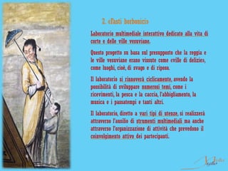 2. «Fasti borbonici»
Laboratorio multimediale interattivo dedicato alla vita di
corte e delle ville vesuviane.
Questo progetto su basa sul presupposto che la reggia e
le ville vesuviane erano vissute come «ville di delizie»,
come luoghi, cioè, di svago e di riposo.
Il laboratorio si rinnoverà ciclicamente, avendo la
possibilità di sviluppare numerosi temi, come i
ricevimenti, la pesca e la caccia, l’abbigliamento, la
musica e i passatempi e tanti altri.
Il laboratorio, diretto a vari tipi di utenze, si realizzerà
attraverso l’ausilio di strumenti multimediali ma anche
attraverso l’organizzazione di attività che prevedono il
coinvolgimento attivo dei partecipanti.
 