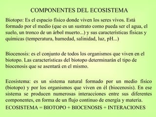 COMPONENTES DEL ECOSISTEMA Biotopo: Es el espacio físico donde viven los seres vivos. Está formado por el medio (que es un sustrato como pueda ser el agua, el suelo, un tronco de un árbol muerto...) y sus características físicas y químicas (temperatura, humedad, salinidad, luz, pH...)  Biocenosis: es el conjunto de todos los organismos que viven en el biotopo. Las características del biotopo determinarán el tipo de biocenosis que se asentará en el mismo. Ecosistema: es un sistema natural formado por un medio físico (biotopo) y por los organismos que viven en él (biocenosis). En ese sistema se producen numerosas interacciones entre sus diferentes componentes, en forma de un flujo continuo de energía y materia. ECOSISTEMA = BIOTOPO + BIOCENOSIS + INTERACIONES 