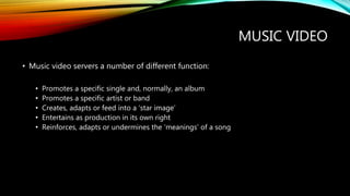 MUSIC VIDEO
• Music video servers a number of different function:
• Promotes a specific single and, normally, an album
• Promotes a specific artist or band
• Creates, adapts or feed into a ‘star image’
• Entertains as production in its own right
• Reinforces, adapts or undermines the ‘meanings’ of a song
 