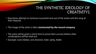 THE SYNTHETIC IDEOLOGY OF
CREATIVITY1
• Executives attempt to construct successful acts out of the artists and the song at
their disposal
• The image of the artist is often constructed by the record company
• The artist will be given a short time to prove their success before other
combinations will be tried out
• Example: Justin Bieber, one direction, Kate petty, Adele
 