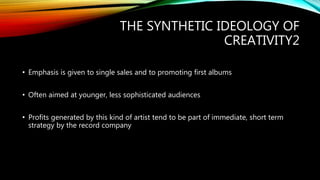 THE SYNTHETIC IDEOLOGY OF
CREATIVITY2
• Emphasis is given to single sales and to promoting first albums
• Often aimed at younger, less sophisticated audiences
• Profits generated by this kind of artist tend to be part of immediate, short term
strategy by the record company
 