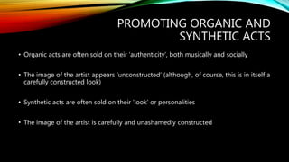 PROMOTING ORGANIC AND
SYNTHETIC ACTS
• Organic acts are often sold on their ‘authenticity’, both musically and socially
• The image of the artist appears ‘unconstructed’ (although, of course, this is in itself a
carefully constructed look)
• Synthetic acts are often sold on their ‘look’ or personalities
• The image of the artist is carefully and unashamedly constructed
 