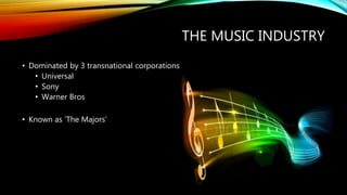 THE MUSIC INDUSTRY
• Dominated by 3 transnational corporations
• Universal
• Sony
• Warner Bros
• Known as ‘The Majors’
 