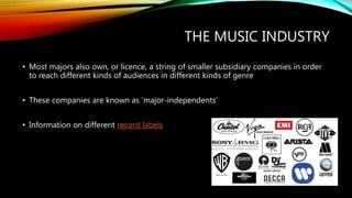 THE MUSIC INDUSTRY
• Most majors also own, or licence, a string of smaller subsidiary companies in order
to reach different kinds of audiences in different kinds of genre
• These companies are known as ‘major-independents’
• Information on different record labels
 