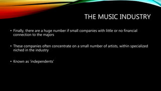 THE MUSIC INDUSTRY
• Finally, there are a huge number if small companies with little or no financial
connection to the majors
• These companies often concentrate on a small number of artists, within specialized
niched in the industry
• Known as ‘independents’
 