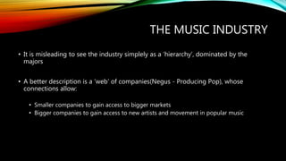 THE MUSIC INDUSTRY
• It is misleading to see the industry simplely as a ‘hierarchy’, dominated by the
majors
• A better description is a ‘web’ of companies(Negus - Producing Pop), whose
connections allow:
• Smaller companies to gain access to bigger markets
• Bigger companies to gain access to new artists and movement in popular music
 