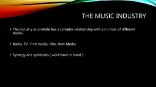 THE MUSIC INDUSTRY
• The industry as a whole has a complex relationship with a number of different
media..
• Radio, TV, Print media, Film, New Media
• Synergy and symbiosis ( work hand in hand )
 