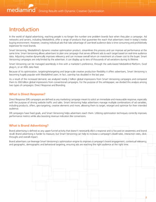 Driving Results with Dynamic Creative Optimization




Introduction
In the world of digital advertising, reaching people is no longer the number one problem brands face when they plan a campaign. Ad
networks and servers, including MediaMind, offer a range of products that guarantee the reach that advertisers need in today’s media
buying environment. However, creating individual ads that take advantage of user-level audience data is time consuming and prohibitively
expensive for most brands.
Smart Versioning, MediaMind’s dynamic creative optimization product, streamlines this process and can improve ad performance at the
same time. Smart Versioning allows advertisers to plan one campaign that serves different ads to each target based on real-time audience
data. Adjusting creative dynamically improves relevancy and can increase overall return on investment at a lower cost to the buyer. Smart
Versioning campaigns are only limited by the advertiser; it can display up to tens of thousands of ad variations during its lifetime.
Smart Versioning can be managed seamlessly in line with a marketer’s preference, through the web-based MediaMind Platform, Excel
plug-in, or an XML data feed.
Because of its optimization, targeting/retargeting and large-scale creative production flexibility it offers advertisers, Smart Versioning is
becoming hugely popular with MediaMind users. In fact, usership has doubled in the last year.
As a result of the increased demand, we analyzed nearly 2 billion global impressions from Smart Versioning campaigns and compared
them to 300 billion global impressions from conventional campaigns. For the purpose of this whitepaper, we divided this analysis among
two types of campaigns: Direct Response and Branding.


What is Direct Response?
Direct Response (DR) campaigns are defined as any marketing campaign meant to solicit an immediate and measurable response, especially
with the purpose of driving website traffic and sales. Smart Versioning helps advertisers manage multiple combinations of ad variables,
including products, offers, geo-targeting, creative elements and more, allowing them to target, retarget and optimize for their intended
audience.
DR campaigns have fixed goals, and Smart Versioning helps advertisers reach them. Utilizing optimization techniques correctly improves
performance metrics while also boosting revenue indicators like conversions.


What is Brand Advertising?
Brand advertising is defined as any upper-funnel activity that doesn’t necessarily elicit a response and is focused on awareness and brand
recall. Brand advertising is harder to measure, but Smart Versioning can help to increase a campaign’s dwell rates, interaction rates, click-
throughs and overall impact.
Brand advertisers can leverage Smart Versioning’s optimization engine to improve a campaign’s brand engagement, contextual relevancy,
and geographic, demographic and behavioral targeting, ensuring ads are reaching the right audience at the right time.




                                                                                                                                           2
 