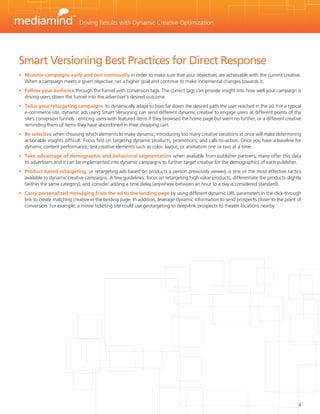 Driving Results with Dynamic Creative Optimization




Smart Versioning Best Practices for Direct Response
•	 Monitor campaigns early and test continually in order to make sure that your objectives are achievable with the current creative.
   When a campaign meets a given objective, set a higher goal and continue to make incremental changes towards it.
•	 Follow your audience through the funnel with conversion tags. The correct tags can provide insight into how well your campaign is
   driving users down the funnel into the advertiser's desired outcome.
•	 Tailor your retargeting campaigns to dynamically adapt to how far down the desired path the user reached in the ad. For a typical
   e-commerce site, dynamic ads using Smart Versioning can send different dynamic creative to engage users at different points of the
   site's conversion funnels - enticing users with featured items if they browsed the home page but went no further, or a different creative
   reminding them of items they have abondoned in their shopping cart.
•	 Be selective when choosing which elements to make dynamic; introducing too many creative variations at once will make determining
   actionable insights difficult. Focus first on targeting dynamic products, promotions, and calls-to-action. Once you have a baseline for
   dynamic content performance, test creative elements such as color, layout, or animation one or two at a time.
•	 Take advantage of demographic and behavioral segmentation when available from publisher partners; many offer this data
   to advertisers and it can be implemented into dynamic campaigns to further target creative for the demographics of each publisher.
•	 Product based retargeting, or retargeting ads based on products a person previously viewed, is one of the most effective tactics
   available to dynamic creative campaigns. A few guidelines: focus on retargeting high value products, differentiate the products slightly
   (within the same category), and consider adding a time delay (anywhere between an hour to a day is considered standard).
•	 Carry personalized messaging from the ad to the landing page by using different dynamic URL parameters in the click-through
   link to create matching creative in the landing page. In addition, leverage dynamic information to send prospects closer to the point of
   conversion. For example, a movie ticketing site could use geotargeting to deep-link prospects to theater locations nearby.




                                                                                                                                          4
 