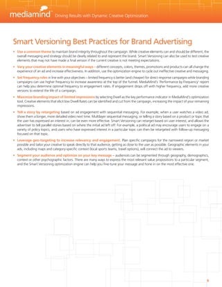 Driving Results with Dynamic Creative Optimization




Smart Versioning Best Practices for Brand Advertising
•	 Use a common theme to maintain brand integrity throughout the campaign. While creative elements can and should be different, the
   overall messaging and strategy should be clearly related to and represent the brand. Smart Versioning can also be used to test creative
   elements that may not have made a final version if the current creative is not meeting expectations.
•	 Vary your creative elements in meaningful ways – different concepts, colors, themes, promotions and products can all change the
   experience of an ad and increase effectiveness. In addition, use the optimization engine to cycle out ineffective creative and messaging.
•	 Set frequency rules in line with your objectives – limited frequency is better (and cheaper) for direct response campaigns while branding
   campaigns can use higher frequency to increase awareness at the top of the funnel. MediaMind’s ‘Performance by Frequency’ report
   can help you determine optimal frequency to engagement rates. If engagement drops off with higher frequency, add more creative
   versions to extend the life of a campaign.
•	 Maximize branding impact of limited impressions by selecting Dwell as the key performance indicator in MediaMind’s optimization
   tool. Creative elements that elicit low Dwell Rates can be identified and cut from the campaign, increasing the impact of your remaining
   impressions.
•	 Tell a story by retargeting based on ad engagement with sequential messaging. For example, when a user watches a video ad,
   show them a longer, more detailed video next time. Multilayer sequential messaging, or telling a story based on a product or topic that
   the user has expressed an interest in, can be even more effective. Smart Versioning can retarget based on user interest, and allows the
   advertiser to tell parallel stories based on where the initial ad left off. For example, a political ad may encourage users to engage on a
   variety of policy topics, and users who have expressed interest in a particular topic can then be retargeted with follow-up messaging
   focused on that topic.
•	 Leverage geo-targeting to increase relevancy and engagement. Plan specific campaigns for the narrowest region or market
   possible and tailor your creative to speak directly to that audience, getting as close to the user as possible. Geographic elements in your
   ads, including maps and category-specific context (local sports teams, travel options), will connect the ad to viewers.
•	 Segment your audience and optimize on your key message – audiences can be segmented through geography, demographics,
   context or other psychographic factors. There are many ways to express the most relevant value propositions to a particular segment,
   and the Smart Versioning optimization engine can help you fine-tune your message and hone in on the most effective one.




                                                                                                                                            6
 