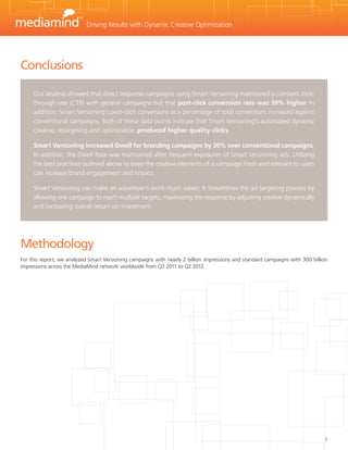 Driving Results with Dynamic Creative Optimization




Conclusions

     Our analysis showed that direct response campaigns using Smart Versioning maintained a constant click-
     through rate (CTR) with general campaigns but that post-click conversion rate was 59% higher. In
     addition, Smart Versioning’s post-click conversions as a percentage of total conversions increased against
     conventional campaigns. Both of these data points indicate that Smart Versioning’s automated dynamic
     creative, retargeting and optimization produced higher quality clicks.

     Smart Versioning increased Dwell for branding campaigns by 20% over conventional campaigns.
     In addition, the Dwell Rate was maintained after frequent exposures of Smart Versioning ads. Utilizing
     the best practices outlined above to keep the creative elements of a campaign fresh and relevant to users
     can increase brand engagement and impact.

     Smart Versioning can make an advertiser’s work much easier. It streamlines the ad targeting process by
     allowing one campaign to reach multiple targets, maximizing the response by adjusting creative dynamically
     and increasing overall return on investment.




Methodology
For this report, we analyzed Smart Versioning campaigns with nearly 2 billion impressions and standard campaigns with 300 billion
impressions across the MediaMind network worldwide from Q3 2011 to Q2 2012.




                                                                                                                               7
 