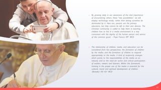 • By growing daily in our awareness of the vital importance
of encountering others, these “new possibilities”, we will
employ technology wisely, rather than letting ourselves be
dominated by it. Here too, parents are the primary
educators, but they cannot be left to their own devices. The
Christian community is called to help them in teaching
children how to live in a media environment in a way
consonant with the dignity of the human person and service
of the common good. – Pope Francis 49th WCD


• The relationship of children, media, and education can be
considered from two perspectives: the formation of children
by the media; and the formation of children to respond
appropriately to the media. A kind of reciprocity emerges
which points to the responsibilities of the media as an
industry and to the need for active and critical participation
of readers, viewers and listeners. Within this framework,
training in the proper use of the media is essential for the
cultural, moral and spiritual development of children.
–Benedict XVI 41st WCD
19
 