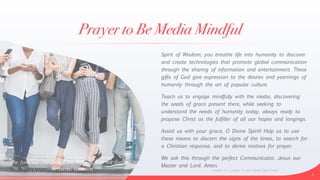 Prayer to Be Media Mindful
Spirit of Wisdom, you breathe life into humanity to discover
and create technologies that promote global communication
through the sharing of information and entertainment. These
gifts of God give expression to the desires and yearnings of
humanity through the art of popular culture.


Teach us to engage mindfully with the media, discovering
the seeds of grace present there, while seeking to
understand the needs of humanity today, always ready to
propose Christ as the fulfiller of all our hopes and longings.


Assist us with your grace, O Divine Spirit! Help us to use
these means to discern the signs of the times, to search for
a Christian response, and to derive motives for prayer.


We ask this through the perfect Communicator, Jesus our
Master and Lord. Amen.
2
—based on a prayer in Live Christ! Give Christ!
“The form will change but the Word of God will endure.”


—Bl. James Alberione
 
