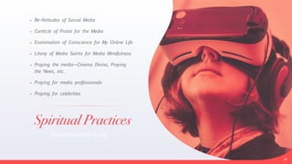 Spiritual Practices
• Be-Attitudes of Social Media


• Canticle of Praise for the Media


• Examination of Conscience for My Online Life


• Litany of Media Saints for Media Mindfulness


• Praying the media—Cinema Divina, Praying
the News, etc.


• Praying for media professionals


• Praying for celebrities
26
bemediamindful.org
 