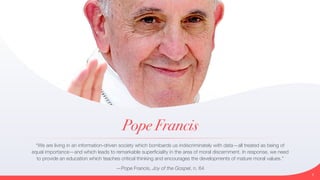 Pope Francis
“We are living in an information-driven society which bombards us indiscriminately with data—all treated as being of
equal importance—and which leads to remarkable superficiality in the area of moral discernment. In response, we need
to provide an education which teaches critical thinking and encourages the developments of mature moral values.”


—Pope Francis, Joy of the Gospel, n. 64
3
 