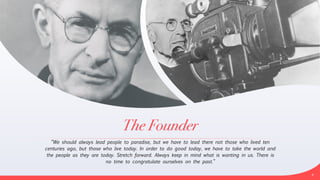 The Founder
“We should always lead people to paradise, but we have to lead there not those who lived ten
centuries ago, but those who live today. In order to do good today, we have to take the world and
the people as they are today. Stretch forward. Always keep in mind what is wanting in us. There is
no time to congratulate ourselves on the past.”
4
 