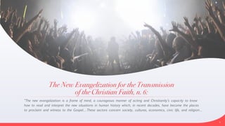 The New Evangelization for the Transmission


of the Christian Faith, n. 6:
“The new evangelization is a frame of mind, a courageous manner of acting and Christianity’s capacity to know
how to read and interpret the new situations in human history which, in recent decades, have become the places
to proclaim and witness to the Gospel….These sectors concern society, cultures, economics, civic life, and religion…


5
 