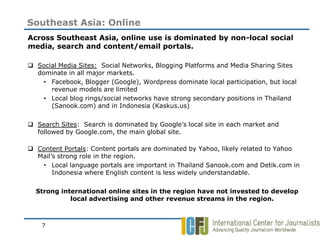 Southeast Asia: Online
Across Southeast Asia, online use is dominated by non-local social
media, search and content/email portals.

 Social Media Sites: Social Networks, Blogging Platforms and Media Sharing Sites
  dominate in all major markets.
    • Facebook, Blogger (Google), Wordpress dominate local participation, but local
      revenue models are limited
    • Local blog rings/social networks have strong secondary positions in Thailand
      (Sanook.com) and in Indonesia (Kaskus.us)

 Search Sites: Search is dominated by Google’s local site in each market and
  followed by Google.com, the main global site.

 Content Portals: Content portals are dominated by Yahoo, likely related to Yahoo
  Mail’s strong role in the region.
   • Local language portals are important in Thailand Sanook.com and Detik.com in
       Indonesia where English content is less widely understandable.

  Strong international online sites in the region have not invested to develop
            local advertising and other revenue streams in the region.



    7
 