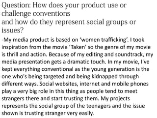 -My media product is based on ‘women trafficking’. I took
inspiration from the movie ‘Taken’ so the genre of my movie
is thrill and action. Because of my editing and soundtrack, my
media presentation gets a dramatic touch. In my movie, I've
kept everything conventional as the young generation is the
one who's being targeted and being kidnapped through
different ways. Social websites, internet and mobile phones
play a very big role in this thing as people tend to meet
strangers there and start trusting them. My projects
represents the social group of the teenagers and the issue
shown is trusting stranger very easily.
 