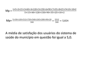Mp =
1•5+2•15+3•40+4•128+5•150+6•90+7•35+8•25+9•10+10•2
5+15+40+128+150+90+35+25+10+2
Mp= 5+30+120+512+750+540+245+200+90+20
500
=
2512
500
= 5,024
A média de satisfação dos usuários do sistema de
saúde do município em questão foi igual a 5,0.
 