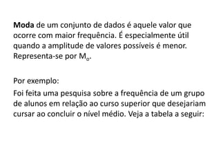 Moda de um conjunto de dados é aquele valor que
ocorre com maior frequência. É especialmente útil
quando a amplitude de valores possíveis é menor.
Representa-se por Mo.
Por exemplo:
Foi feita uma pesquisa sobre a frequência de um grupo
de alunos em relação ao curso superior que desejariam
cursar ao concluir o nível médio. Veja a tabela a seguir:
 