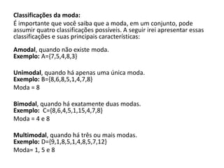 Classificações da moda:
É importante que você saiba que a moda, em um conjunto, pode
assumir quatro classificações possíveis. A seguir irei apresentar essas
classificações e suas principais características:
Amodal, quando não existe moda.
Exemplo: A={7,5,4,8,3}
Unimodal, quando há apenas uma única moda.
Exemplo: B={8,6,8,5,1,4,7,8}
Moda = 8
Bimodal, quando há exatamente duas modas.
Exemplo: C={8,6,4,5,1,15,4,7,8}
Moda = 4 e 8
Multimodal, quando há três ou mais modas.
Exemplo: D={9,1,8,5,1,4,8,5,7,12}
Moda= 1, 5 e 8
 